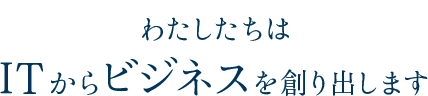 わたしたちはITからビジネスを創り出します