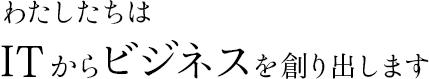 わたしたちはITからビジネスを創り出します